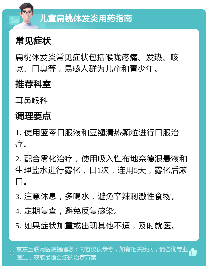 儿童扁桃体发炎用药指南 常见症状 扁桃体发炎常见症状包括喉咙疼痛、发热、咳嗽、口臭等，易感人群为儿童和青少年。 推荐科室 耳鼻喉科 调理要点 1. 使用蓝芩口服液和豆翘清热颗粒进行口服治疗。 2. 配合雾化治疗，使用吸入性布地奈德混悬液和生理盐水进行雾化，日1次，连用5天，雾化后漱口。 3. 注意休息，多喝水，避免辛辣刺激性食物。 4. 定期复查，避免反复感染。 5. 如果症状加重或出现其他不适，及时就医。