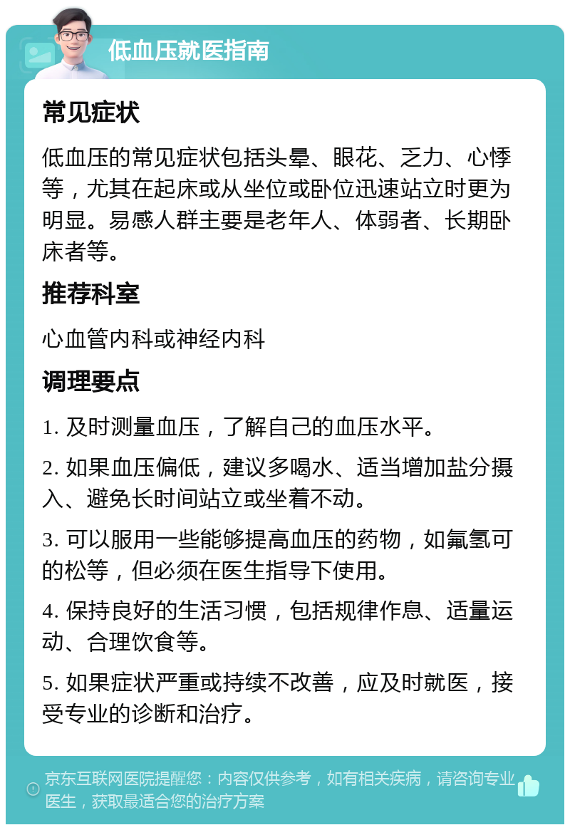 低血压就医指南 常见症状 低血压的常见症状包括头晕、眼花、乏力、心悸等，尤其在起床或从坐位或卧位迅速站立时更为明显。易感人群主要是老年人、体弱者、长期卧床者等。 推荐科室 心血管内科或神经内科 调理要点 1. 及时测量血压，了解自己的血压水平。 2. 如果血压偏低，建议多喝水、适当增加盐分摄入、避免长时间站立或坐着不动。 3. 可以服用一些能够提高血压的药物，如氟氢可的松等，但必须在医生指导下使用。 4. 保持良好的生活习惯，包括规律作息、适量运动、合理饮食等。 5. 如果症状严重或持续不改善，应及时就医，接受专业的诊断和治疗。