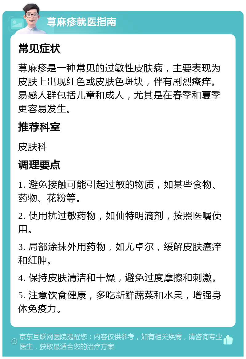 荨麻疹就医指南 常见症状 荨麻疹是一种常见的过敏性皮肤病，主要表现为皮肤上出现红色或皮肤色斑块，伴有剧烈瘙痒。易感人群包括儿童和成人，尤其是在春季和夏季更容易发生。 推荐科室 皮肤科 调理要点 1. 避免接触可能引起过敏的物质，如某些食物、药物、花粉等。 2. 使用抗过敏药物，如仙特明滴剂，按照医嘱使用。 3. 局部涂抹外用药物，如尤卓尔，缓解皮肤瘙痒和红肿。 4. 保持皮肤清洁和干燥，避免过度摩擦和刺激。 5. 注意饮食健康，多吃新鲜蔬菜和水果，增强身体免疫力。