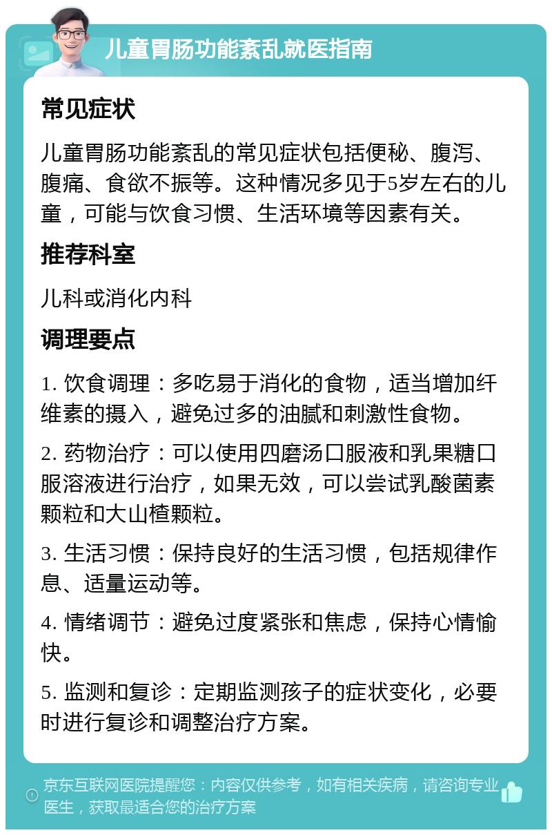 儿童胃肠功能紊乱就医指南 常见症状 儿童胃肠功能紊乱的常见症状包括便秘、腹泻、腹痛、食欲不振等。这种情况多见于5岁左右的儿童，可能与饮食习惯、生活环境等因素有关。 推荐科室 儿科或消化内科 调理要点 1. 饮食调理：多吃易于消化的食物，适当增加纤维素的摄入，避免过多的油腻和刺激性食物。 2. 药物治疗：可以使用四磨汤口服液和乳果糖口服溶液进行治疗，如果无效，可以尝试乳酸菌素颗粒和大山楂颗粒。 3. 生活习惯：保持良好的生活习惯，包括规律作息、适量运动等。 4. 情绪调节：避免过度紧张和焦虑，保持心情愉快。 5. 监测和复诊：定期监测孩子的症状变化，必要时进行复诊和调整治疗方案。