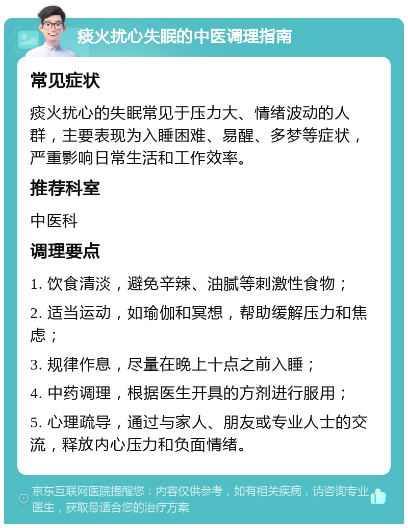 痰火扰心失眠的中医调理指南 常见症状 痰火扰心的失眠常见于压力大、情绪波动的人群，主要表现为入睡困难、易醒、多梦等症状，严重影响日常生活和工作效率。 推荐科室 中医科 调理要点 1. 饮食清淡，避免辛辣、油腻等刺激性食物； 2. 适当运动，如瑜伽和冥想，帮助缓解压力和焦虑； 3. 规律作息，尽量在晚上十点之前入睡； 4. 中药调理，根据医生开具的方剂进行服用； 5. 心理疏导，通过与家人、朋友或专业人士的交流，释放内心压力和负面情绪。