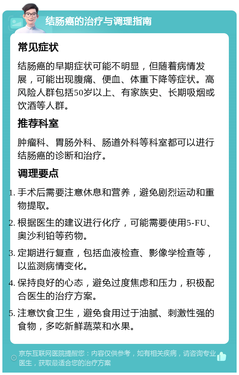 结肠癌的治疗与调理指南 常见症状 结肠癌的早期症状可能不明显，但随着病情发展，可能出现腹痛、便血、体重下降等症状。高风险人群包括50岁以上、有家族史、长期吸烟或饮酒等人群。 推荐科室 肿瘤科、胃肠外科、肠道外科等科室都可以进行结肠癌的诊断和治疗。 调理要点 手术后需要注意休息和营养，避免剧烈运动和重物提取。 根据医生的建议进行化疗，可能需要使用5-FU、奥沙利铂等药物。 定期进行复查，包括血液检查、影像学检查等，以监测病情变化。 保持良好的心态，避免过度焦虑和压力，积极配合医生的治疗方案。 注意饮食卫生，避免食用过于油腻、刺激性强的食物，多吃新鲜蔬菜和水果。