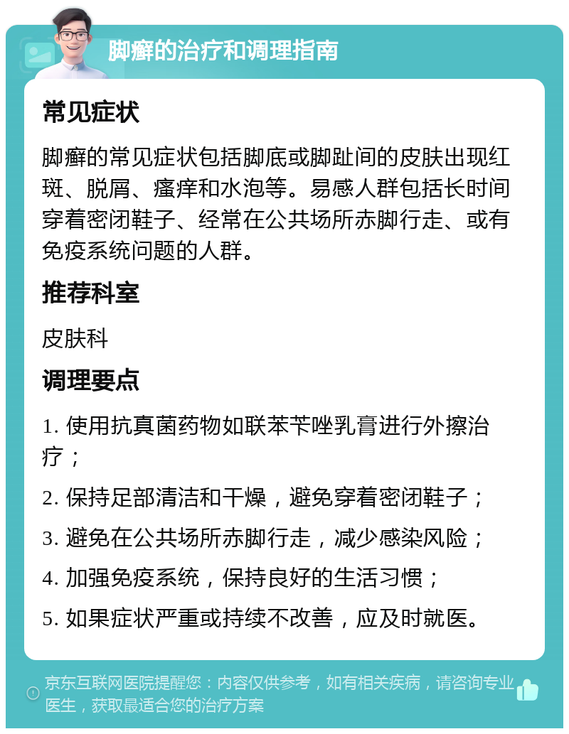 脚癣的治疗和调理指南 常见症状 脚癣的常见症状包括脚底或脚趾间的皮肤出现红斑、脱屑、瘙痒和水泡等。易感人群包括长时间穿着密闭鞋子、经常在公共场所赤脚行走、或有免疫系统问题的人群。 推荐科室 皮肤科 调理要点 1. 使用抗真菌药物如联苯苄唑乳膏进行外擦治疗； 2. 保持足部清洁和干燥，避免穿着密闭鞋子； 3. 避免在公共场所赤脚行走，减少感染风险； 4. 加强免疫系统，保持良好的生活习惯； 5. 如果症状严重或持续不改善，应及时就医。