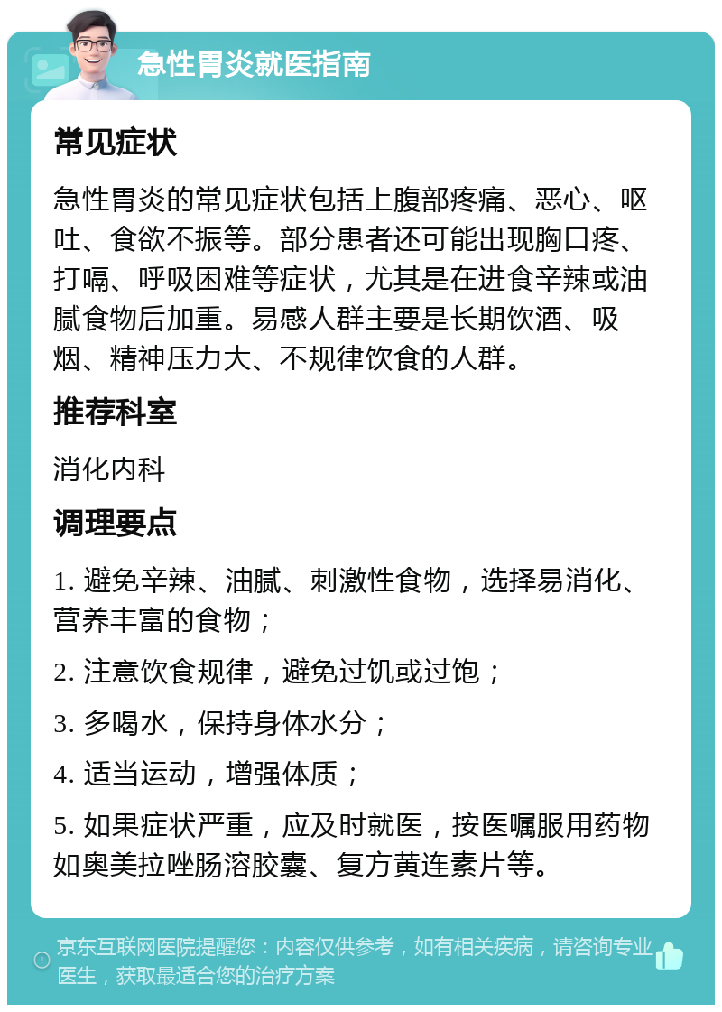 急性胃炎就医指南 常见症状 急性胃炎的常见症状包括上腹部疼痛、恶心、呕吐、食欲不振等。部分患者还可能出现胸口疼、打嗝、呼吸困难等症状，尤其是在进食辛辣或油腻食物后加重。易感人群主要是长期饮酒、吸烟、精神压力大、不规律饮食的人群。 推荐科室 消化内科 调理要点 1. 避免辛辣、油腻、刺激性食物，选择易消化、营养丰富的食物； 2. 注意饮食规律，避免过饥或过饱； 3. 多喝水，保持身体水分； 4. 适当运动，增强体质； 5. 如果症状严重，应及时就医，按医嘱服用药物如奥美拉唑肠溶胶囊、复方黄连素片等。