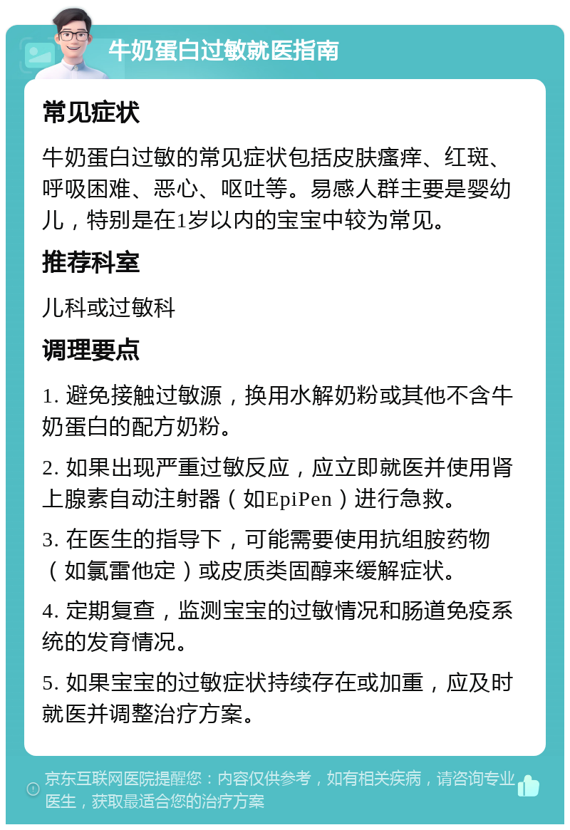 牛奶蛋白过敏就医指南 常见症状 牛奶蛋白过敏的常见症状包括皮肤瘙痒、红斑、呼吸困难、恶心、呕吐等。易感人群主要是婴幼儿，特别是在1岁以内的宝宝中较为常见。 推荐科室 儿科或过敏科 调理要点 1. 避免接触过敏源，换用水解奶粉或其他不含牛奶蛋白的配方奶粉。 2. 如果出现严重过敏反应，应立即就医并使用肾上腺素自动注射器（如EpiPen）进行急救。 3. 在医生的指导下，可能需要使用抗组胺药物（如氯雷他定）或皮质类固醇来缓解症状。 4. 定期复查，监测宝宝的过敏情况和肠道免疫系统的发育情况。 5. 如果宝宝的过敏症状持续存在或加重，应及时就医并调整治疗方案。