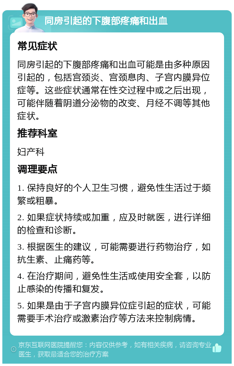 同房引起的下腹部疼痛和出血 常见症状 同房引起的下腹部疼痛和出血可能是由多种原因引起的，包括宫颈炎、宫颈息肉、子宫内膜异位症等。这些症状通常在性交过程中或之后出现，可能伴随着阴道分泌物的改变、月经不调等其他症状。 推荐科室 妇产科 调理要点 1. 保持良好的个人卫生习惯，避免性生活过于频繁或粗暴。 2. 如果症状持续或加重，应及时就医，进行详细的检查和诊断。 3. 根据医生的建议，可能需要进行药物治疗，如抗生素、止痛药等。 4. 在治疗期间，避免性生活或使用安全套，以防止感染的传播和复发。 5. 如果是由于子宫内膜异位症引起的症状，可能需要手术治疗或激素治疗等方法来控制病情。