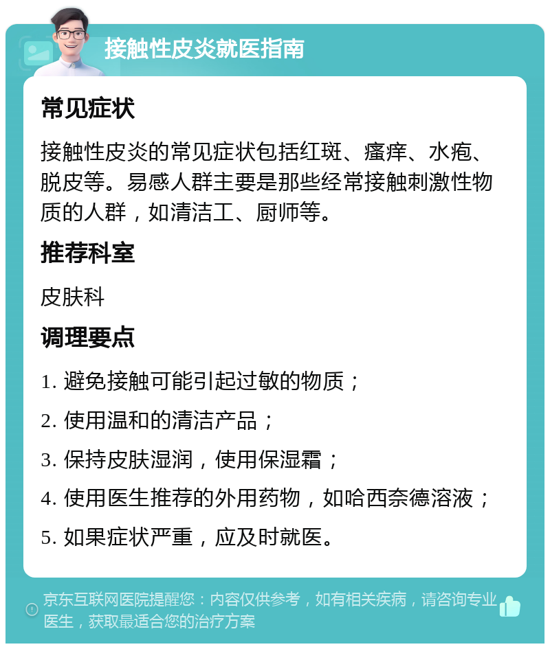 接触性皮炎就医指南 常见症状 接触性皮炎的常见症状包括红斑、瘙痒、水疱、脱皮等。易感人群主要是那些经常接触刺激性物质的人群，如清洁工、厨师等。 推荐科室 皮肤科 调理要点 1. 避免接触可能引起过敏的物质； 2. 使用温和的清洁产品； 3. 保持皮肤湿润，使用保湿霜； 4. 使用医生推荐的外用药物，如哈西奈德溶液； 5. 如果症状严重，应及时就医。