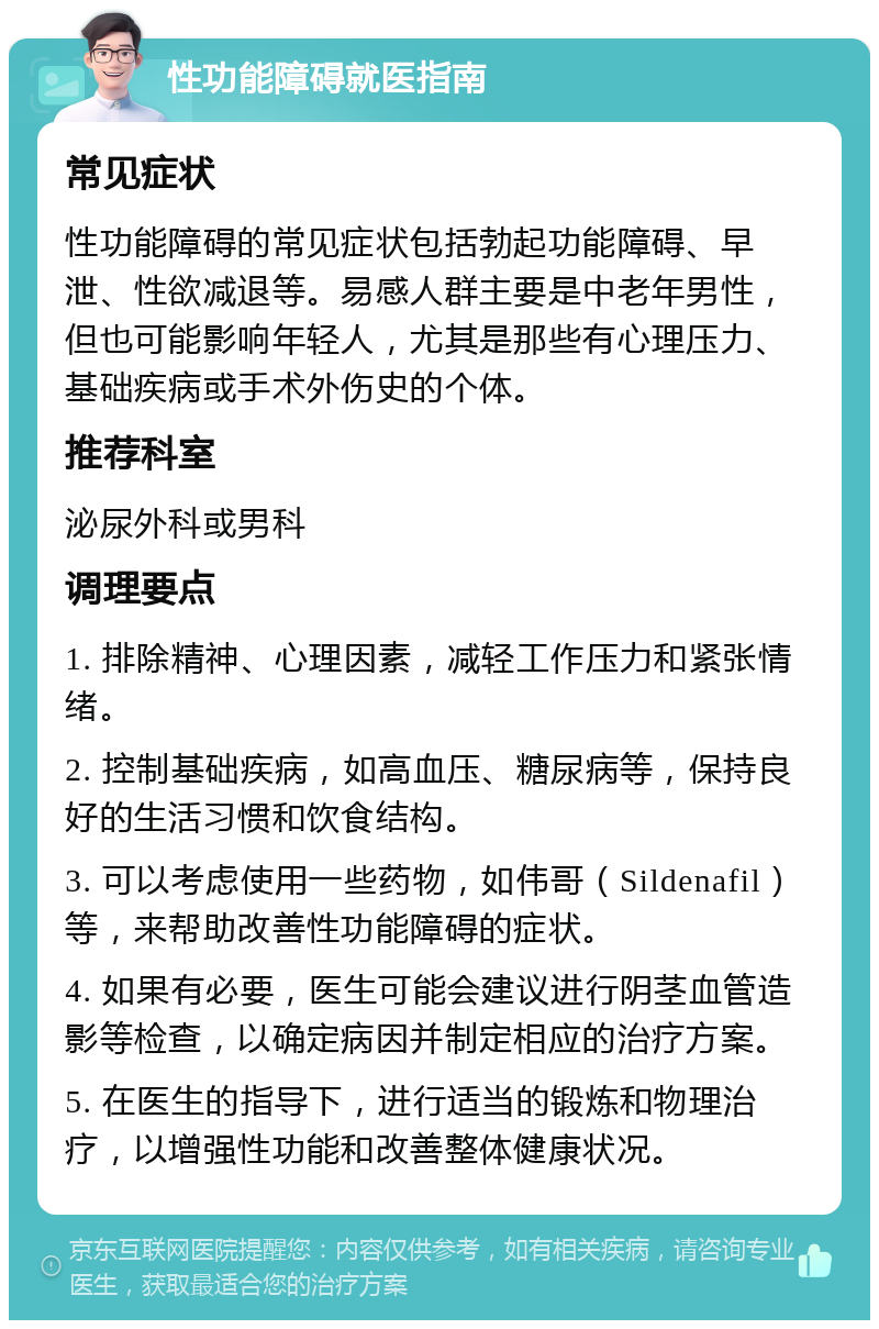 性功能障碍就医指南 常见症状 性功能障碍的常见症状包括勃起功能障碍、早泄、性欲减退等。易感人群主要是中老年男性，但也可能影响年轻人，尤其是那些有心理压力、基础疾病或手术外伤史的个体。 推荐科室 泌尿外科或男科 调理要点 1. 排除精神、心理因素，减轻工作压力和紧张情绪。 2. 控制基础疾病，如高血压、糖尿病等，保持良好的生活习惯和饮食结构。 3. 可以考虑使用一些药物，如伟哥（Sildenafil）等，来帮助改善性功能障碍的症状。 4. 如果有必要，医生可能会建议进行阴茎血管造影等检查，以确定病因并制定相应的治疗方案。 5. 在医生的指导下，进行适当的锻炼和物理治疗，以增强性功能和改善整体健康状况。