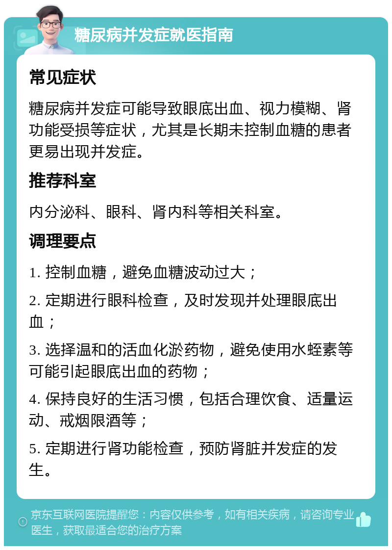 糖尿病并发症就医指南 常见症状 糖尿病并发症可能导致眼底出血、视力模糊、肾功能受损等症状，尤其是长期未控制血糖的患者更易出现并发症。 推荐科室 内分泌科、眼科、肾内科等相关科室。 调理要点 1. 控制血糖，避免血糖波动过大； 2. 定期进行眼科检查，及时发现并处理眼底出血； 3. 选择温和的活血化淤药物，避免使用水蛭素等可能引起眼底出血的药物； 4. 保持良好的生活习惯，包括合理饮食、适量运动、戒烟限酒等； 5. 定期进行肾功能检查，预防肾脏并发症的发生。