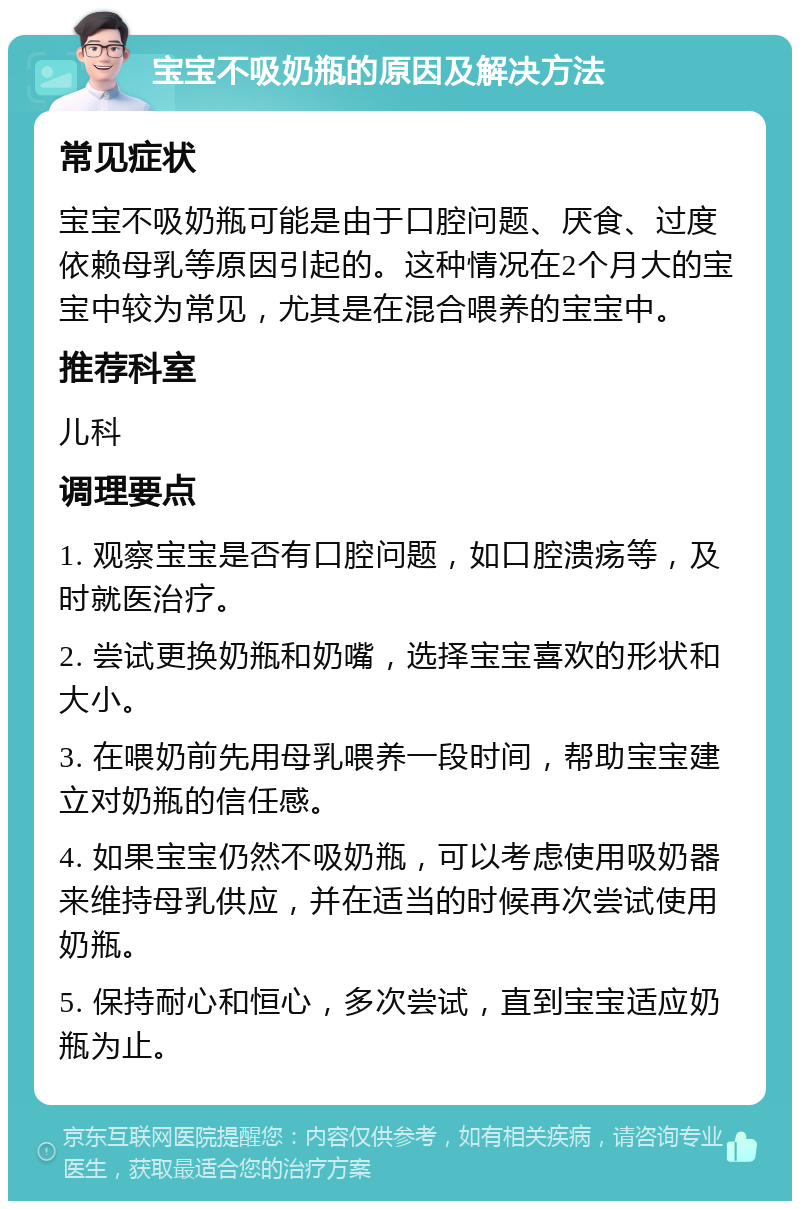 宝宝不吸奶瓶的原因及解决方法 常见症状 宝宝不吸奶瓶可能是由于口腔问题、厌食、过度依赖母乳等原因引起的。这种情况在2个月大的宝宝中较为常见，尤其是在混合喂养的宝宝中。 推荐科室 儿科 调理要点 1. 观察宝宝是否有口腔问题，如口腔溃疡等，及时就医治疗。 2. 尝试更换奶瓶和奶嘴，选择宝宝喜欢的形状和大小。 3. 在喂奶前先用母乳喂养一段时间，帮助宝宝建立对奶瓶的信任感。 4. 如果宝宝仍然不吸奶瓶，可以考虑使用吸奶器来维持母乳供应，并在适当的时候再次尝试使用奶瓶。 5. 保持耐心和恒心，多次尝试，直到宝宝适应奶瓶为止。