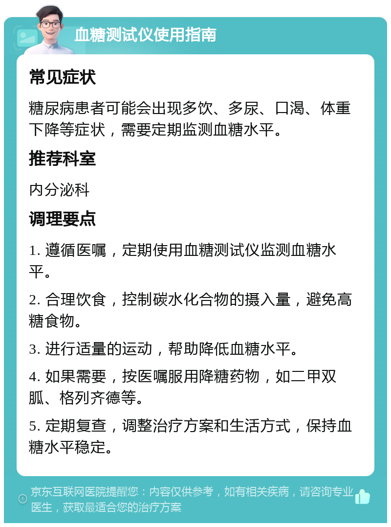 血糖测试仪使用指南 常见症状 糖尿病患者可能会出现多饮、多尿、口渴、体重下降等症状，需要定期监测血糖水平。 推荐科室 内分泌科 调理要点 1. 遵循医嘱，定期使用血糖测试仪监测血糖水平。 2. 合理饮食，控制碳水化合物的摄入量，避免高糖食物。 3. 进行适量的运动，帮助降低血糖水平。 4. 如果需要，按医嘱服用降糖药物，如二甲双胍、格列齐德等。 5. 定期复查，调整治疗方案和生活方式，保持血糖水平稳定。