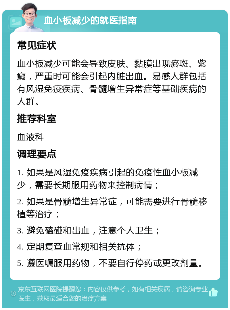 血小板减少的就医指南 常见症状 血小板减少可能会导致皮肤、黏膜出现瘀斑、紫癜，严重时可能会引起内脏出血。易感人群包括有风湿免疫疾病、骨髓增生异常症等基础疾病的人群。 推荐科室 血液科 调理要点 1. 如果是风湿免疫疾病引起的免疫性血小板减少，需要长期服用药物来控制病情； 2. 如果是骨髓增生异常症，可能需要进行骨髓移植等治疗； 3. 避免磕碰和出血，注意个人卫生； 4. 定期复查血常规和相关抗体； 5. 遵医嘱服用药物，不要自行停药或更改剂量。