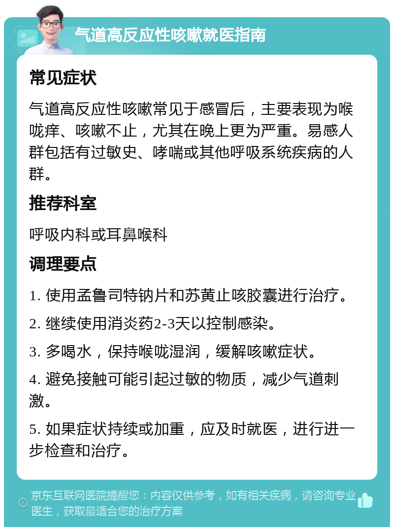 气道高反应性咳嗽就医指南 常见症状 气道高反应性咳嗽常见于感冒后，主要表现为喉咙痒、咳嗽不止，尤其在晚上更为严重。易感人群包括有过敏史、哮喘或其他呼吸系统疾病的人群。 推荐科室 呼吸内科或耳鼻喉科 调理要点 1. 使用孟鲁司特钠片和苏黄止咳胶囊进行治疗。 2. 继续使用消炎药2-3天以控制感染。 3. 多喝水，保持喉咙湿润，缓解咳嗽症状。 4. 避免接触可能引起过敏的物质，减少气道刺激。 5. 如果症状持续或加重，应及时就医，进行进一步检查和治疗。