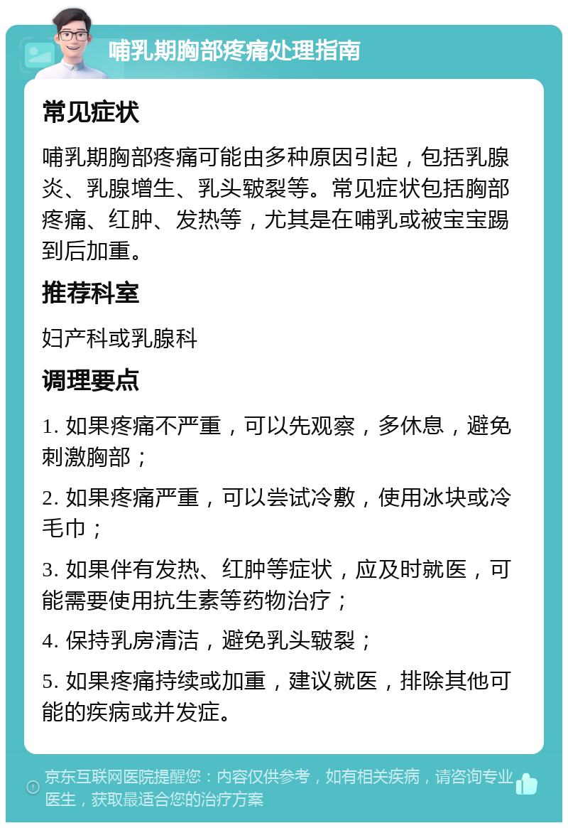 哺乳期胸部疼痛处理指南 常见症状 哺乳期胸部疼痛可能由多种原因引起，包括乳腺炎、乳腺增生、乳头皲裂等。常见症状包括胸部疼痛、红肿、发热等，尤其是在哺乳或被宝宝踢到后加重。 推荐科室 妇产科或乳腺科 调理要点 1. 如果疼痛不严重，可以先观察，多休息，避免刺激胸部； 2. 如果疼痛严重，可以尝试冷敷，使用冰块或冷毛巾； 3. 如果伴有发热、红肿等症状，应及时就医，可能需要使用抗生素等药物治疗； 4. 保持乳房清洁，避免乳头皲裂； 5. 如果疼痛持续或加重，建议就医，排除其他可能的疾病或并发症。