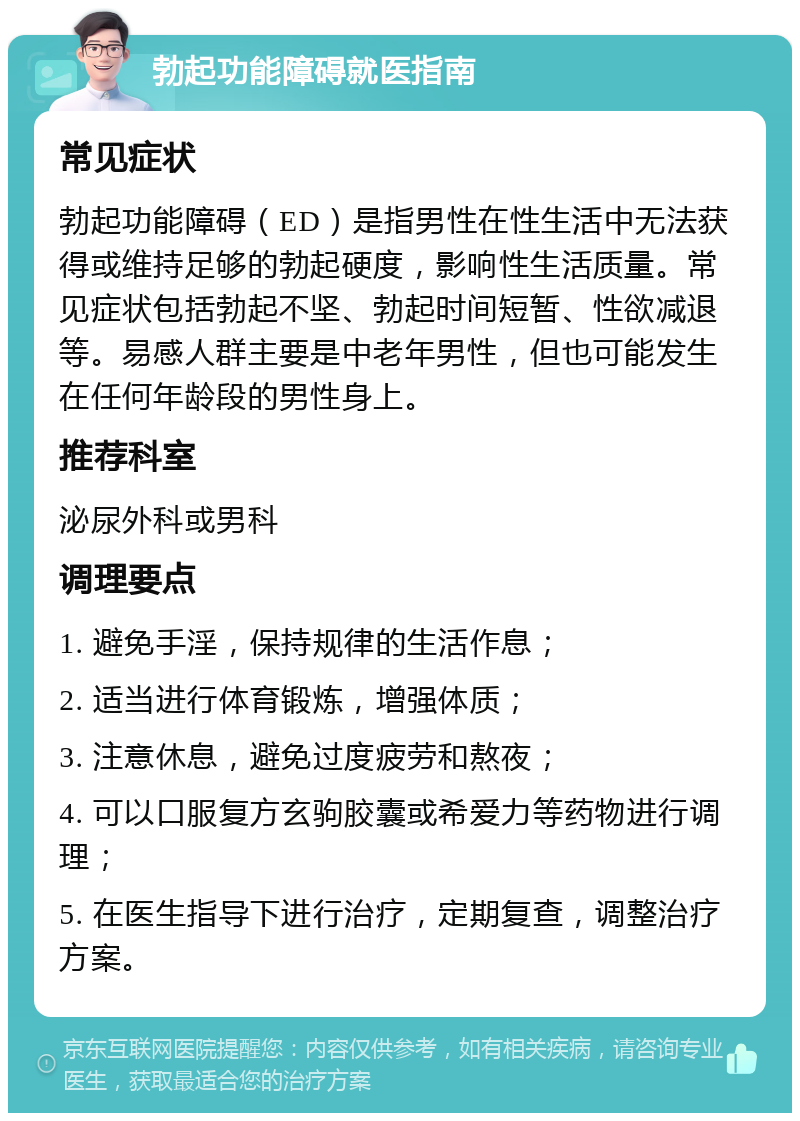 勃起功能障碍就医指南 常见症状 勃起功能障碍（ED）是指男性在性生活中无法获得或维持足够的勃起硬度，影响性生活质量。常见症状包括勃起不坚、勃起时间短暂、性欲减退等。易感人群主要是中老年男性，但也可能发生在任何年龄段的男性身上。 推荐科室 泌尿外科或男科 调理要点 1. 避免手淫，保持规律的生活作息； 2. 适当进行体育锻炼，增强体质； 3. 注意休息，避免过度疲劳和熬夜； 4. 可以口服复方玄驹胶囊或希爱力等药物进行调理； 5. 在医生指导下进行治疗，定期复查，调整治疗方案。