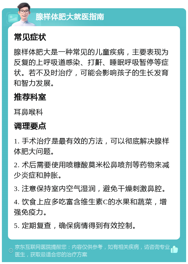 腺样体肥大就医指南 常见症状 腺样体肥大是一种常见的儿童疾病，主要表现为反复的上呼吸道感染、打鼾、睡眠呼吸暂停等症状。若不及时治疗，可能会影响孩子的生长发育和智力发展。 推荐科室 耳鼻喉科 调理要点 1. 手术治疗是最有效的方法，可以彻底解决腺样体肥大问题。 2. 术后需要使用喷糠酸莫米松鼻喷剂等药物来减少炎症和肿胀。 3. 注意保持室内空气湿润，避免干燥刺激鼻腔。 4. 饮食上应多吃富含维生素C的水果和蔬菜，增强免疫力。 5. 定期复查，确保病情得到有效控制。