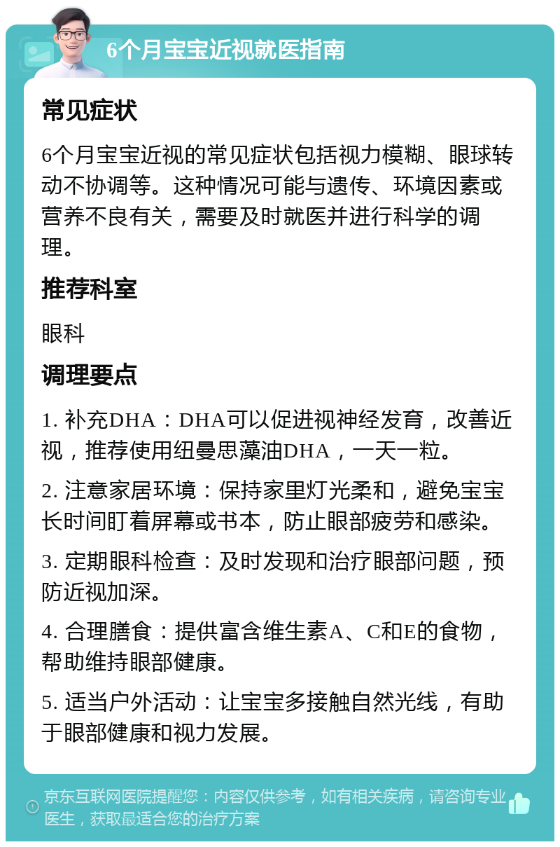 6个月宝宝近视就医指南 常见症状 6个月宝宝近视的常见症状包括视力模糊、眼球转动不协调等。这种情况可能与遗传、环境因素或营养不良有关，需要及时就医并进行科学的调理。 推荐科室 眼科 调理要点 1. 补充DHA：DHA可以促进视神经发育，改善近视，推荐使用纽曼思藻油DHA，一天一粒。 2. 注意家居环境：保持家里灯光柔和，避免宝宝长时间盯着屏幕或书本，防止眼部疲劳和感染。 3. 定期眼科检查：及时发现和治疗眼部问题，预防近视加深。 4. 合理膳食：提供富含维生素A、C和E的食物，帮助维持眼部健康。 5. 适当户外活动：让宝宝多接触自然光线，有助于眼部健康和视力发展。