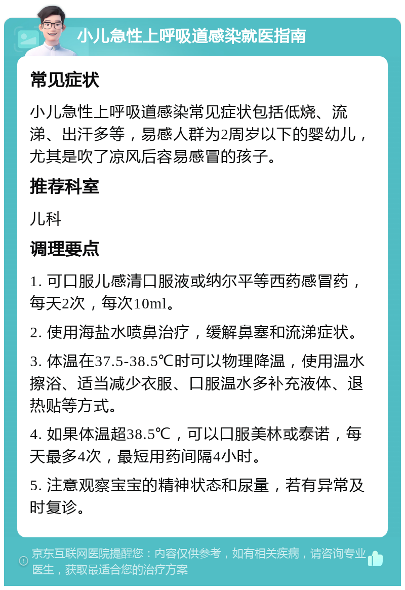 小儿急性上呼吸道感染就医指南 常见症状 小儿急性上呼吸道感染常见症状包括低烧、流涕、出汗多等，易感人群为2周岁以下的婴幼儿，尤其是吹了凉风后容易感冒的孩子。 推荐科室 儿科 调理要点 1. 可口服儿感清口服液或纳尔平等西药感冒药，每天2次，每次10ml。 2. 使用海盐水喷鼻治疗，缓解鼻塞和流涕症状。 3. 体温在37.5-38.5℃时可以物理降温，使用温水擦浴、适当减少衣服、口服温水多补充液体、退热贴等方式。 4. 如果体温超38.5℃，可以口服美林或泰诺，每天最多4次，最短用药间隔4小时。 5. 注意观察宝宝的精神状态和尿量，若有异常及时复诊。