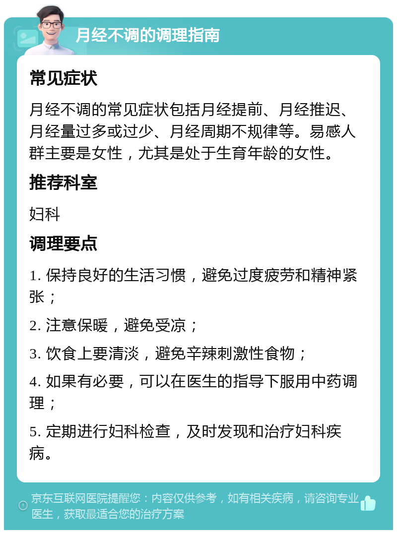 月经不调的调理指南 常见症状 月经不调的常见症状包括月经提前、月经推迟、月经量过多或过少、月经周期不规律等。易感人群主要是女性，尤其是处于生育年龄的女性。 推荐科室 妇科 调理要点 1. 保持良好的生活习惯，避免过度疲劳和精神紧张； 2. 注意保暖，避免受凉； 3. 饮食上要清淡，避免辛辣刺激性食物； 4. 如果有必要，可以在医生的指导下服用中药调理； 5. 定期进行妇科检查，及时发现和治疗妇科疾病。