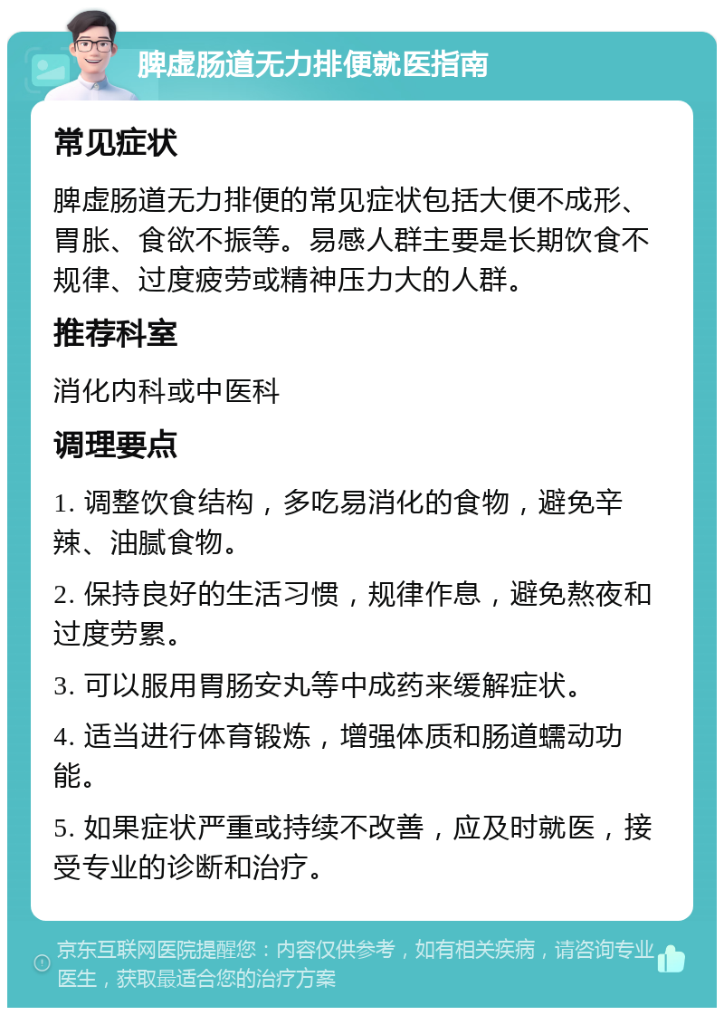 脾虚肠道无力排便就医指南 常见症状 脾虚肠道无力排便的常见症状包括大便不成形、胃胀、食欲不振等。易感人群主要是长期饮食不规律、过度疲劳或精神压力大的人群。 推荐科室 消化内科或中医科 调理要点 1. 调整饮食结构，多吃易消化的食物，避免辛辣、油腻食物。 2. 保持良好的生活习惯，规律作息，避免熬夜和过度劳累。 3. 可以服用胃肠安丸等中成药来缓解症状。 4. 适当进行体育锻炼，增强体质和肠道蠕动功能。 5. 如果症状严重或持续不改善，应及时就医，接受专业的诊断和治疗。