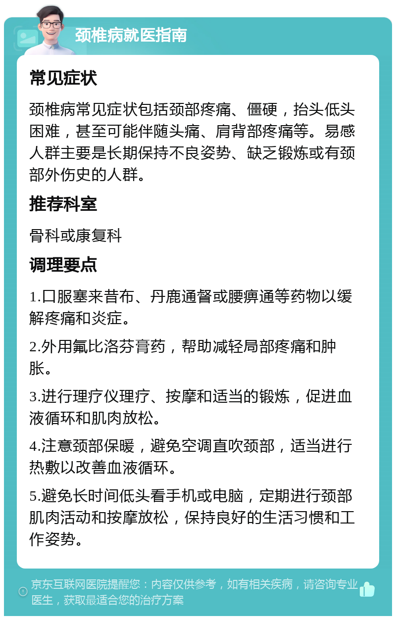 颈椎病就医指南 常见症状 颈椎病常见症状包括颈部疼痛、僵硬，抬头低头困难，甚至可能伴随头痛、肩背部疼痛等。易感人群主要是长期保持不良姿势、缺乏锻炼或有颈部外伤史的人群。 推荐科室 骨科或康复科 调理要点 1.口服塞来昔布、丹鹿通督或腰痹通等药物以缓解疼痛和炎症。 2.外用氟比洛芬膏药，帮助减轻局部疼痛和肿胀。 3.进行理疗仪理疗、按摩和适当的锻炼，促进血液循环和肌肉放松。 4.注意颈部保暖，避免空调直吹颈部，适当进行热敷以改善血液循环。 5.避免长时间低头看手机或电脑，定期进行颈部肌肉活动和按摩放松，保持良好的生活习惯和工作姿势。