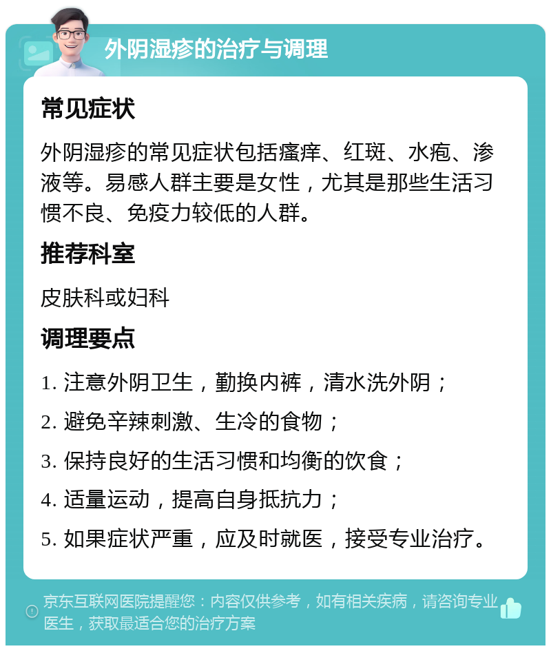 外阴湿疹的治疗与调理 常见症状 外阴湿疹的常见症状包括瘙痒、红斑、水疱、渗液等。易感人群主要是女性，尤其是那些生活习惯不良、免疫力较低的人群。 推荐科室 皮肤科或妇科 调理要点 1. 注意外阴卫生，勤换内裤，清水洗外阴； 2. 避免辛辣刺激、生冷的食物； 3. 保持良好的生活习惯和均衡的饮食； 4. 适量运动，提高自身抵抗力； 5. 如果症状严重，应及时就医，接受专业治疗。