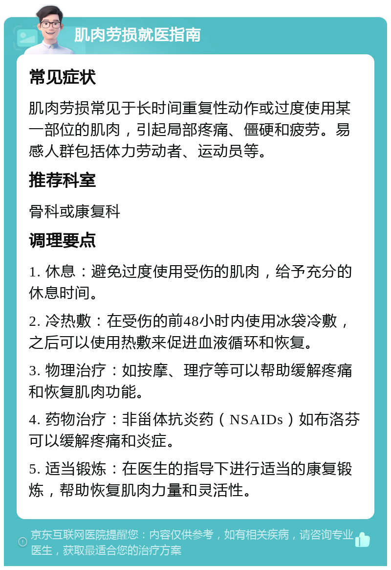 肌肉劳损就医指南 常见症状 肌肉劳损常见于长时间重复性动作或过度使用某一部位的肌肉，引起局部疼痛、僵硬和疲劳。易感人群包括体力劳动者、运动员等。 推荐科室 骨科或康复科 调理要点 1. 休息：避免过度使用受伤的肌肉，给予充分的休息时间。 2. 冷热敷：在受伤的前48小时内使用冰袋冷敷，之后可以使用热敷来促进血液循环和恢复。 3. 物理治疗：如按摩、理疗等可以帮助缓解疼痛和恢复肌肉功能。 4. 药物治疗：非甾体抗炎药（NSAIDs）如布洛芬可以缓解疼痛和炎症。 5. 适当锻炼：在医生的指导下进行适当的康复锻炼，帮助恢复肌肉力量和灵活性。