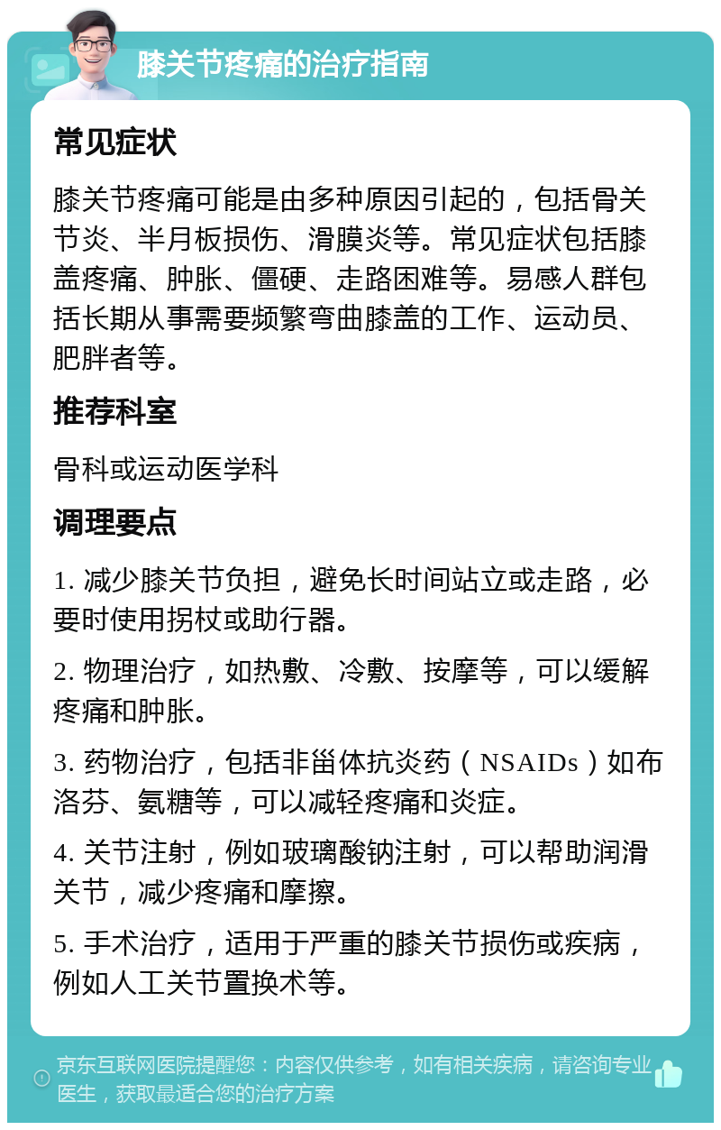 膝关节疼痛的治疗指南 常见症状 膝关节疼痛可能是由多种原因引起的，包括骨关节炎、半月板损伤、滑膜炎等。常见症状包括膝盖疼痛、肿胀、僵硬、走路困难等。易感人群包括长期从事需要频繁弯曲膝盖的工作、运动员、肥胖者等。 推荐科室 骨科或运动医学科 调理要点 1. 减少膝关节负担，避免长时间站立或走路，必要时使用拐杖或助行器。 2. 物理治疗，如热敷、冷敷、按摩等，可以缓解疼痛和肿胀。 3. 药物治疗，包括非甾体抗炎药（NSAIDs）如布洛芬、氨糖等，可以减轻疼痛和炎症。 4. 关节注射，例如玻璃酸钠注射，可以帮助润滑关节，减少疼痛和摩擦。 5. 手术治疗，适用于严重的膝关节损伤或疾病，例如人工关节置换术等。