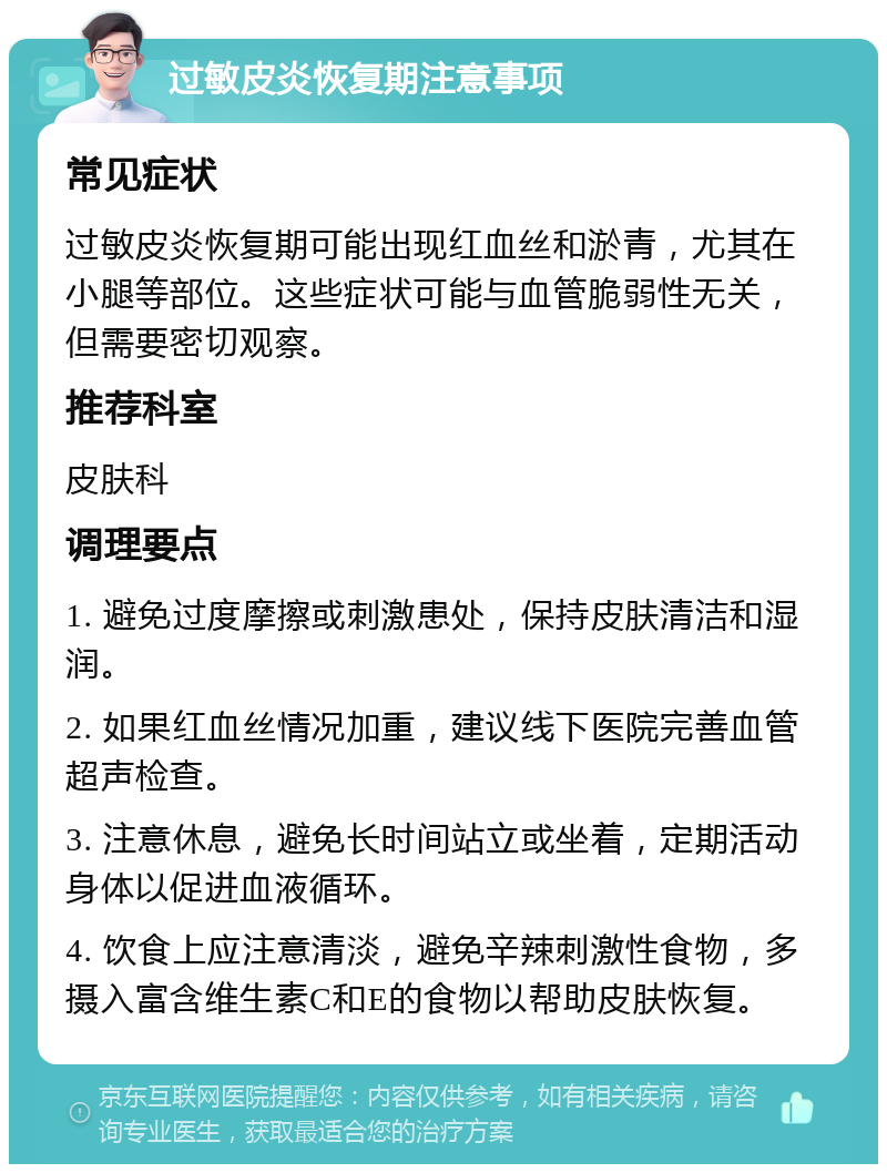 过敏皮炎恢复期注意事项 常见症状 过敏皮炎恢复期可能出现红血丝和淤青，尤其在小腿等部位。这些症状可能与血管脆弱性无关，但需要密切观察。 推荐科室 皮肤科 调理要点 1. 避免过度摩擦或刺激患处，保持皮肤清洁和湿润。 2. 如果红血丝情况加重，建议线下医院完善血管超声检查。 3. 注意休息，避免长时间站立或坐着，定期活动身体以促进血液循环。 4. 饮食上应注意清淡，避免辛辣刺激性食物，多摄入富含维生素C和E的食物以帮助皮肤恢复。