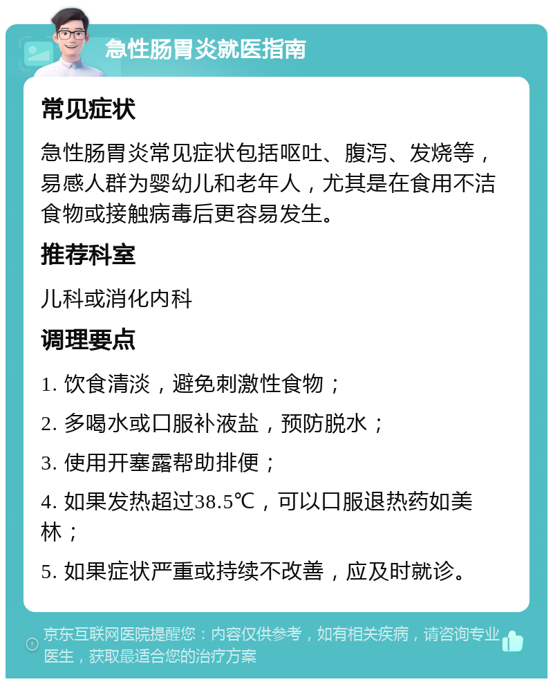 急性肠胃炎就医指南 常见症状 急性肠胃炎常见症状包括呕吐、腹泻、发烧等，易感人群为婴幼儿和老年人，尤其是在食用不洁食物或接触病毒后更容易发生。 推荐科室 儿科或消化内科 调理要点 1. 饮食清淡，避免刺激性食物； 2. 多喝水或口服补液盐，预防脱水； 3. 使用开塞露帮助排便； 4. 如果发热超过38.5℃，可以口服退热药如美林； 5. 如果症状严重或持续不改善，应及时就诊。