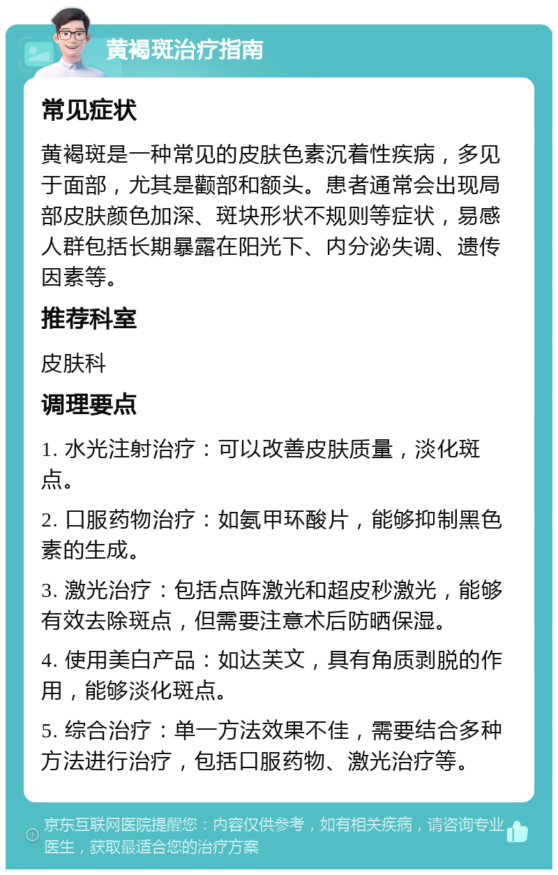 黄褐斑治疗指南 常见症状 黄褐斑是一种常见的皮肤色素沉着性疾病，多见于面部，尤其是颧部和额头。患者通常会出现局部皮肤颜色加深、斑块形状不规则等症状，易感人群包括长期暴露在阳光下、内分泌失调、遗传因素等。 推荐科室 皮肤科 调理要点 1. 水光注射治疗：可以改善皮肤质量，淡化斑点。 2. 口服药物治疗：如氨甲环酸片，能够抑制黑色素的生成。 3. 激光治疗：包括点阵激光和超皮秒激光，能够有效去除斑点，但需要注意术后防晒保湿。 4. 使用美白产品：如达芙文，具有角质剥脱的作用，能够淡化斑点。 5. 综合治疗：单一方法效果不佳，需要结合多种方法进行治疗，包括口服药物、激光治疗等。