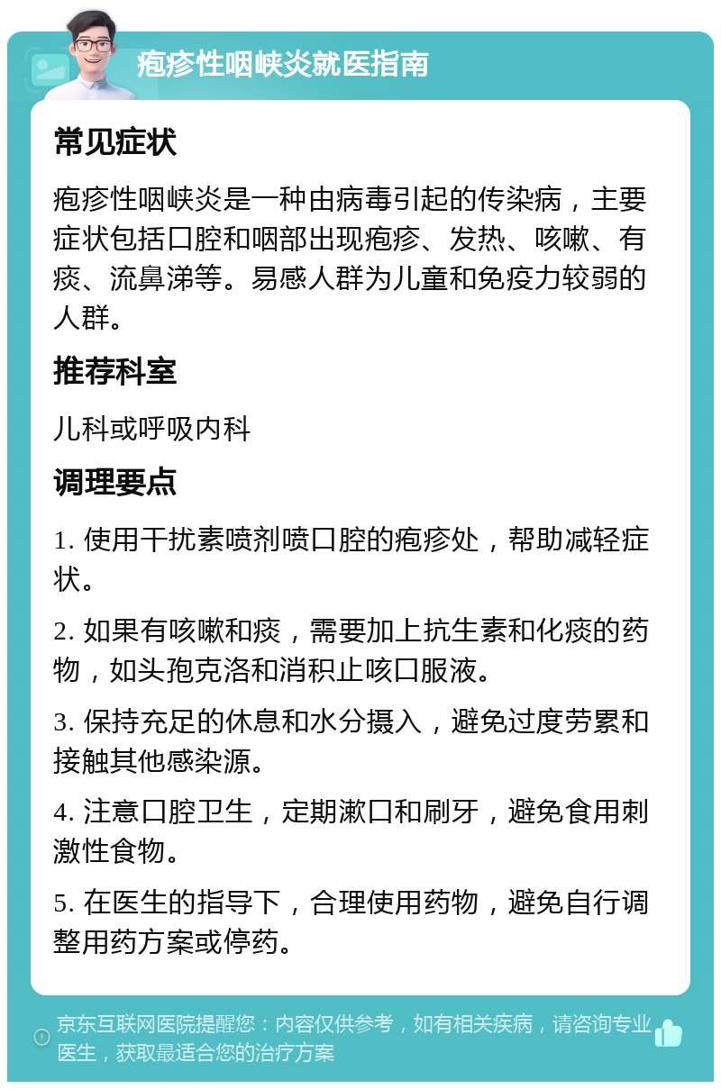 疱疹性咽峡炎就医指南 常见症状 疱疹性咽峡炎是一种由病毒引起的传染病，主要症状包括口腔和咽部出现疱疹、发热、咳嗽、有痰、流鼻涕等。易感人群为儿童和免疫力较弱的人群。 推荐科室 儿科或呼吸内科 调理要点 1. 使用干扰素喷剂喷口腔的疱疹处，帮助减轻症状。 2. 如果有咳嗽和痰，需要加上抗生素和化痰的药物，如头孢克洛和消积止咳口服液。 3. 保持充足的休息和水分摄入，避免过度劳累和接触其他感染源。 4. 注意口腔卫生，定期漱口和刷牙，避免食用刺激性食物。 5. 在医生的指导下，合理使用药物，避免自行调整用药方案或停药。