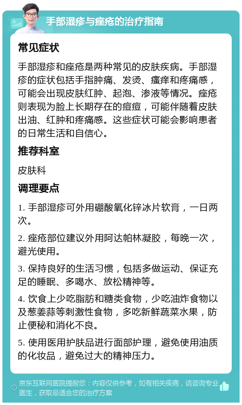 手部湿疹与痤疮的治疗指南 常见症状 手部湿疹和痤疮是两种常见的皮肤疾病。手部湿疹的症状包括手指肿痛、发烫、瘙痒和疼痛感，可能会出现皮肤红肿、起泡、渗液等情况。痤疮则表现为脸上长期存在的痘痘，可能伴随着皮肤出油、红肿和疼痛感。这些症状可能会影响患者的日常生活和自信心。 推荐科室 皮肤科 调理要点 1. 手部湿疹可外用硼酸氧化锌冰片软膏，一日两次。 2. 痤疮部位建议外用阿达帕林凝胶，每晚一次，避光使用。 3. 保持良好的生活习惯，包括多做运动、保证充足的睡眠、多喝水、放松精神等。 4. 饮食上少吃脂肪和糖类食物，少吃油炸食物以及葱姜蒜等刺激性食物，多吃新鲜蔬菜水果，防止便秘和消化不良。 5. 使用医用护肤品进行面部护理，避免使用油质的化妆品，避免过大的精神压力。