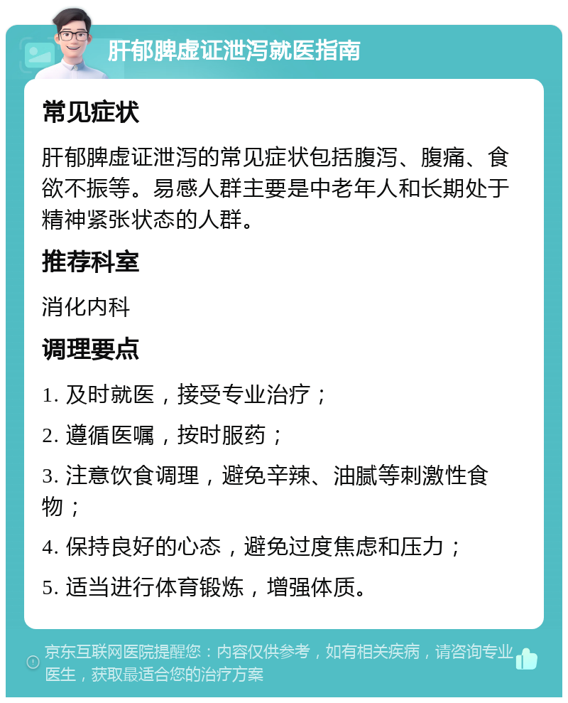 肝郁脾虚证泄泻就医指南 常见症状 肝郁脾虚证泄泻的常见症状包括腹泻、腹痛、食欲不振等。易感人群主要是中老年人和长期处于精神紧张状态的人群。 推荐科室 消化内科 调理要点 1. 及时就医，接受专业治疗； 2. 遵循医嘱，按时服药； 3. 注意饮食调理，避免辛辣、油腻等刺激性食物； 4. 保持良好的心态，避免过度焦虑和压力； 5. 适当进行体育锻炼，增强体质。