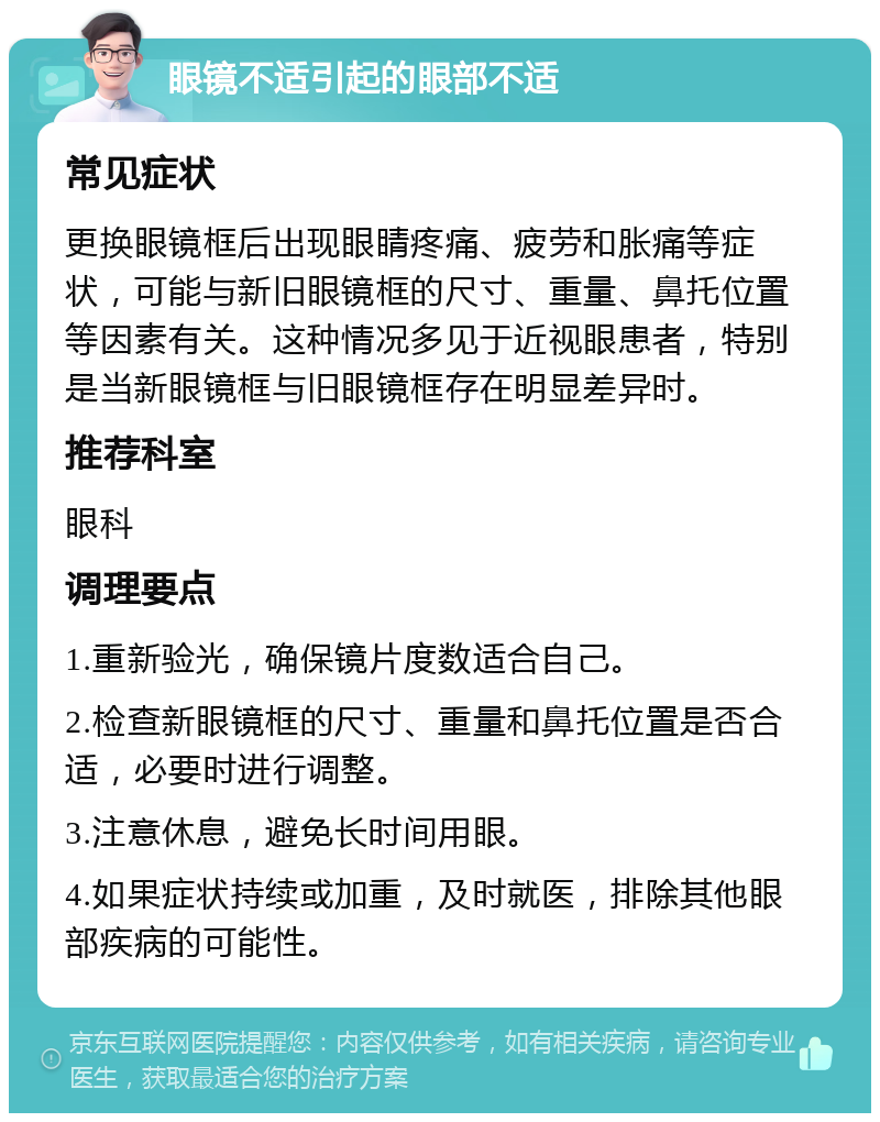 眼镜不适引起的眼部不适 常见症状 更换眼镜框后出现眼睛疼痛、疲劳和胀痛等症状，可能与新旧眼镜框的尺寸、重量、鼻托位置等因素有关。这种情况多见于近视眼患者，特别是当新眼镜框与旧眼镜框存在明显差异时。 推荐科室 眼科 调理要点 1.重新验光，确保镜片度数适合自己。 2.检查新眼镜框的尺寸、重量和鼻托位置是否合适，必要时进行调整。 3.注意休息，避免长时间用眼。 4.如果症状持续或加重，及时就医，排除其他眼部疾病的可能性。