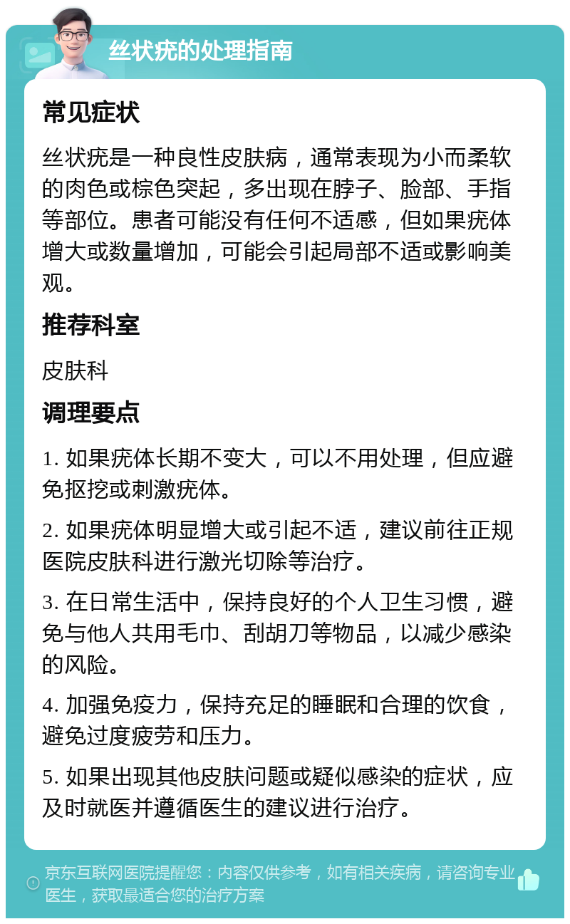 丝状疣的处理指南 常见症状 丝状疣是一种良性皮肤病，通常表现为小而柔软的肉色或棕色突起，多出现在脖子、脸部、手指等部位。患者可能没有任何不适感，但如果疣体增大或数量增加，可能会引起局部不适或影响美观。 推荐科室 皮肤科 调理要点 1. 如果疣体长期不变大，可以不用处理，但应避免抠挖或刺激疣体。 2. 如果疣体明显增大或引起不适，建议前往正规医院皮肤科进行激光切除等治疗。 3. 在日常生活中，保持良好的个人卫生习惯，避免与他人共用毛巾、刮胡刀等物品，以减少感染的风险。 4. 加强免疫力，保持充足的睡眠和合理的饮食，避免过度疲劳和压力。 5. 如果出现其他皮肤问题或疑似感染的症状，应及时就医并遵循医生的建议进行治疗。