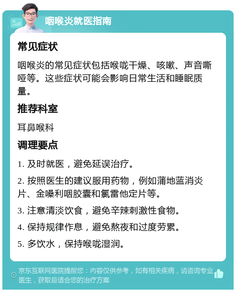 咽喉炎就医指南 常见症状 咽喉炎的常见症状包括喉咙干燥、咳嗽、声音嘶哑等。这些症状可能会影响日常生活和睡眠质量。 推荐科室 耳鼻喉科 调理要点 1. 及时就医，避免延误治疗。 2. 按照医生的建议服用药物，例如蒲地蓝消炎片、金嗓利咽胶囊和氯雷他定片等。 3. 注意清淡饮食，避免辛辣刺激性食物。 4. 保持规律作息，避免熬夜和过度劳累。 5. 多饮水，保持喉咙湿润。