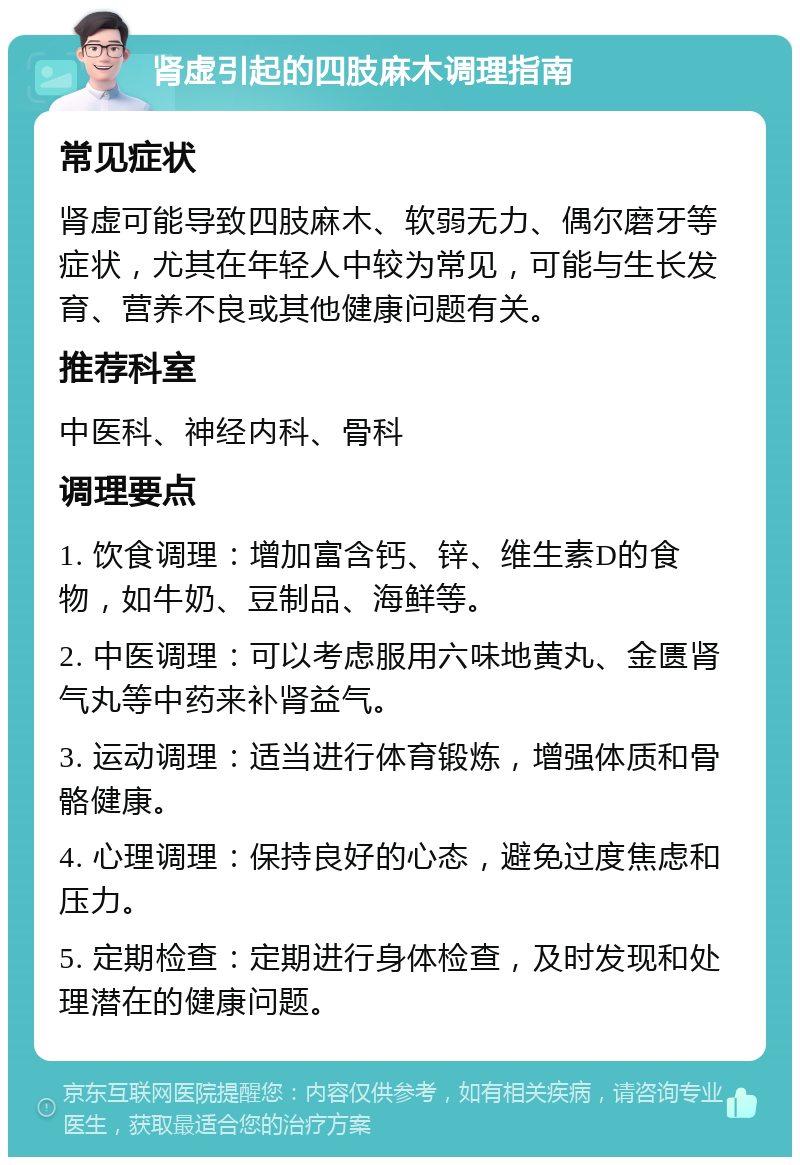 肾虚引起的四肢麻木调理指南 常见症状 肾虚可能导致四肢麻木、软弱无力、偶尔磨牙等症状，尤其在年轻人中较为常见，可能与生长发育、营养不良或其他健康问题有关。 推荐科室 中医科、神经内科、骨科 调理要点 1. 饮食调理：增加富含钙、锌、维生素D的食物，如牛奶、豆制品、海鲜等。 2. 中医调理：可以考虑服用六味地黄丸、金匮肾气丸等中药来补肾益气。 3. 运动调理：适当进行体育锻炼，增强体质和骨骼健康。 4. 心理调理：保持良好的心态，避免过度焦虑和压力。 5. 定期检查：定期进行身体检查，及时发现和处理潜在的健康问题。