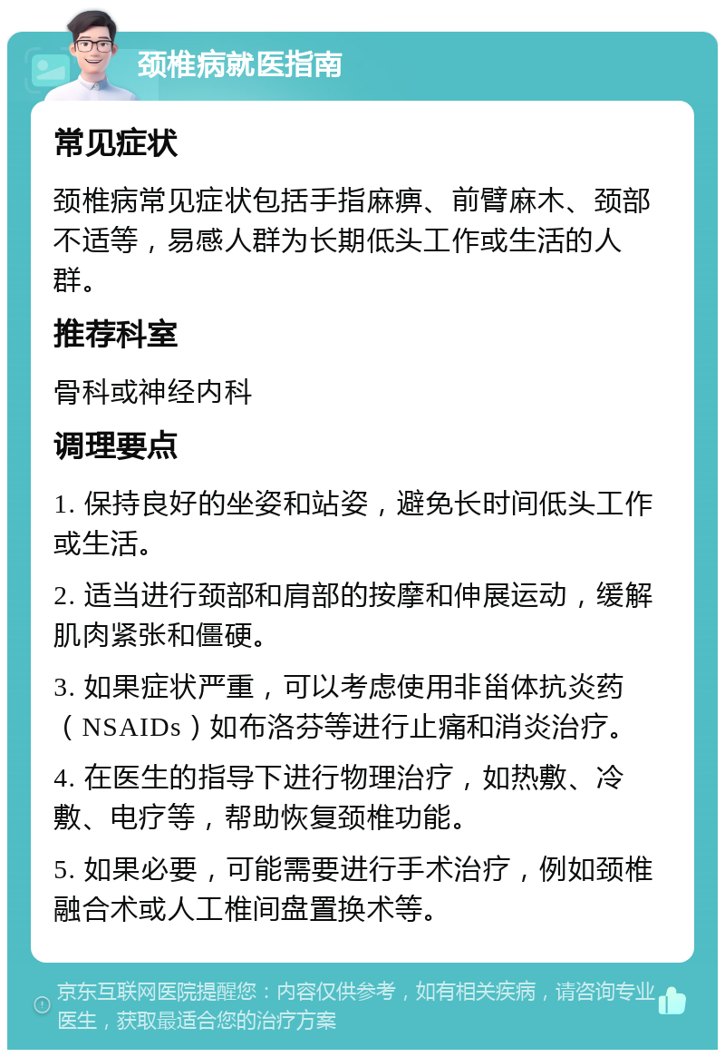 颈椎病就医指南 常见症状 颈椎病常见症状包括手指麻痹、前臂麻木、颈部不适等，易感人群为长期低头工作或生活的人群。 推荐科室 骨科或神经内科 调理要点 1. 保持良好的坐姿和站姿，避免长时间低头工作或生活。 2. 适当进行颈部和肩部的按摩和伸展运动，缓解肌肉紧张和僵硬。 3. 如果症状严重，可以考虑使用非甾体抗炎药（NSAIDs）如布洛芬等进行止痛和消炎治疗。 4. 在医生的指导下进行物理治疗，如热敷、冷敷、电疗等，帮助恢复颈椎功能。 5. 如果必要，可能需要进行手术治疗，例如颈椎融合术或人工椎间盘置换术等。