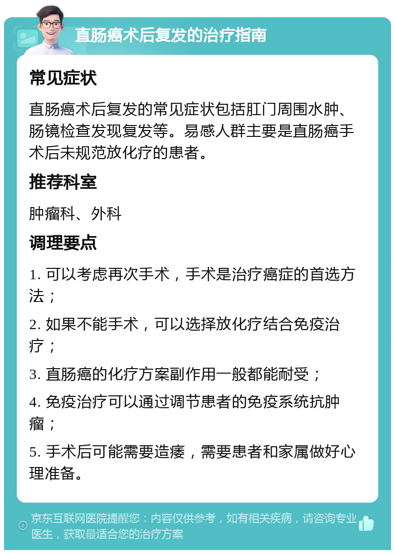 直肠癌术后复发的治疗指南 常见症状 直肠癌术后复发的常见症状包括肛门周围水肿、肠镜检查发现复发等。易感人群主要是直肠癌手术后未规范放化疗的患者。 推荐科室 肿瘤科、外科 调理要点 1. 可以考虑再次手术，手术是治疗癌症的首选方法； 2. 如果不能手术，可以选择放化疗结合免疫治疗； 3. 直肠癌的化疗方案副作用一般都能耐受； 4. 免疫治疗可以通过调节患者的免疫系统抗肿瘤； 5. 手术后可能需要造痿，需要患者和家属做好心理准备。