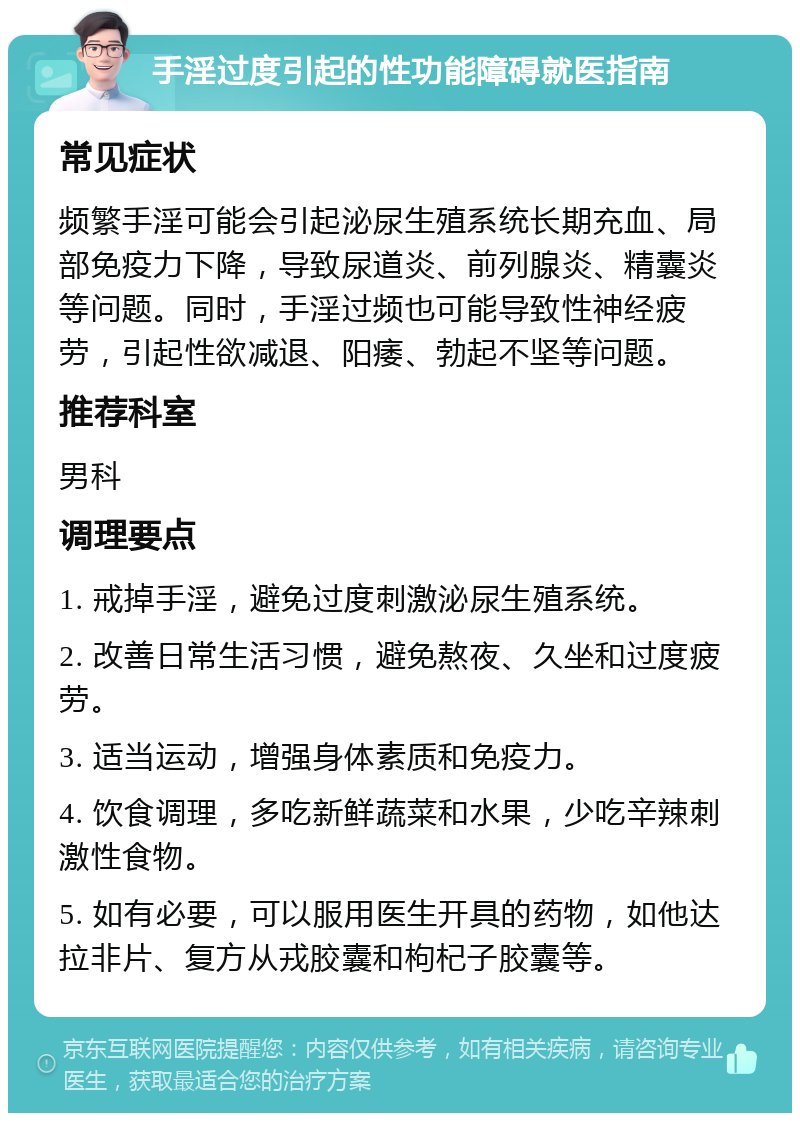 手淫过度引起的性功能障碍就医指南 常见症状 频繁手淫可能会引起泌尿生殖系统长期充血、局部免疫力下降，导致尿道炎、前列腺炎、精囊炎等问题。同时，手淫过频也可能导致性神经疲劳，引起性欲减退、阳痿、勃起不坚等问题。 推荐科室 男科 调理要点 1. 戒掉手淫，避免过度刺激泌尿生殖系统。 2. 改善日常生活习惯，避免熬夜、久坐和过度疲劳。 3. 适当运动，增强身体素质和免疫力。 4. 饮食调理，多吃新鲜蔬菜和水果，少吃辛辣刺激性食物。 5. 如有必要，可以服用医生开具的药物，如他达拉非片、复方从戎胶囊和枸杞子胶囊等。