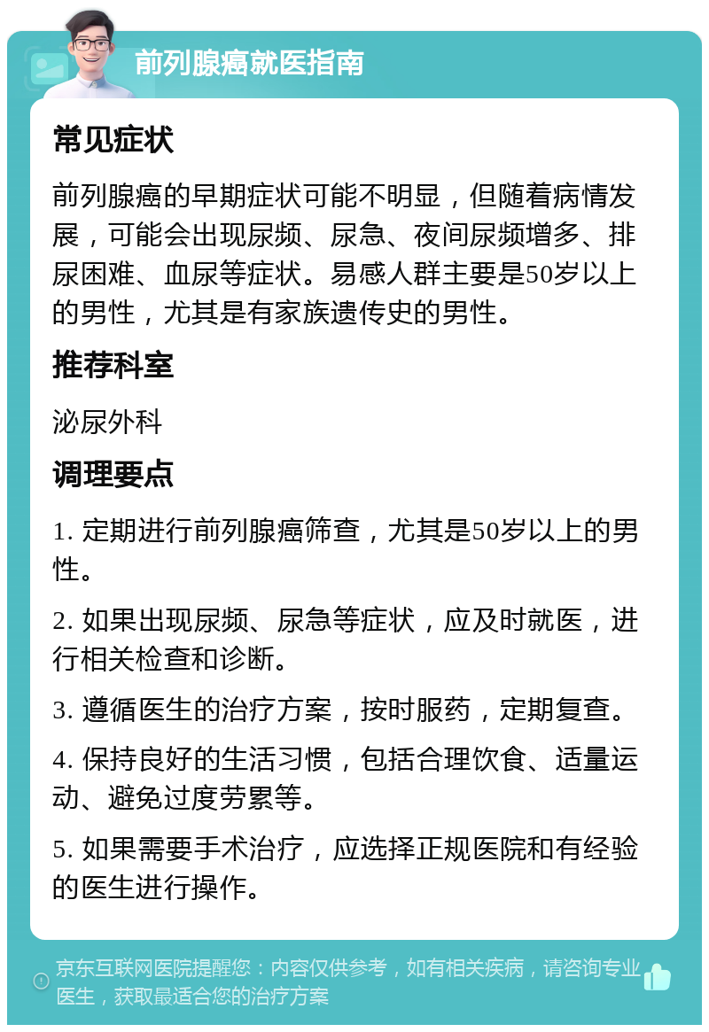 前列腺癌就医指南 常见症状 前列腺癌的早期症状可能不明显，但随着病情发展，可能会出现尿频、尿急、夜间尿频增多、排尿困难、血尿等症状。易感人群主要是50岁以上的男性，尤其是有家族遗传史的男性。 推荐科室 泌尿外科 调理要点 1. 定期进行前列腺癌筛查，尤其是50岁以上的男性。 2. 如果出现尿频、尿急等症状，应及时就医，进行相关检查和诊断。 3. 遵循医生的治疗方案，按时服药，定期复查。 4. 保持良好的生活习惯，包括合理饮食、适量运动、避免过度劳累等。 5. 如果需要手术治疗，应选择正规医院和有经验的医生进行操作。