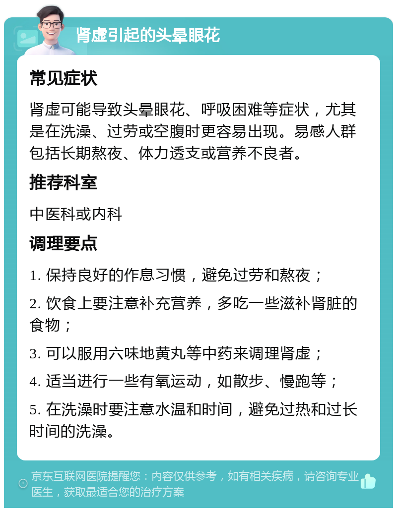 肾虚引起的头晕眼花 常见症状 肾虚可能导致头晕眼花、呼吸困难等症状，尤其是在洗澡、过劳或空腹时更容易出现。易感人群包括长期熬夜、体力透支或营养不良者。 推荐科室 中医科或内科 调理要点 1. 保持良好的作息习惯，避免过劳和熬夜； 2. 饮食上要注意补充营养，多吃一些滋补肾脏的食物； 3. 可以服用六味地黄丸等中药来调理肾虚； 4. 适当进行一些有氧运动，如散步、慢跑等； 5. 在洗澡时要注意水温和时间，避免过热和过长时间的洗澡。