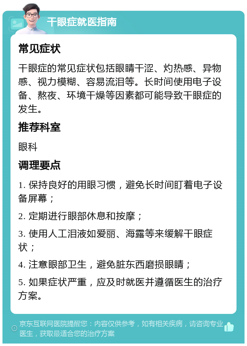 干眼症就医指南 常见症状 干眼症的常见症状包括眼睛干涩、灼热感、异物感、视力模糊、容易流泪等。长时间使用电子设备、熬夜、环境干燥等因素都可能导致干眼症的发生。 推荐科室 眼科 调理要点 1. 保持良好的用眼习惯，避免长时间盯着电子设备屏幕； 2. 定期进行眼部休息和按摩； 3. 使用人工泪液如爱丽、海露等来缓解干眼症状； 4. 注意眼部卫生，避免脏东西磨损眼睛； 5. 如果症状严重，应及时就医并遵循医生的治疗方案。