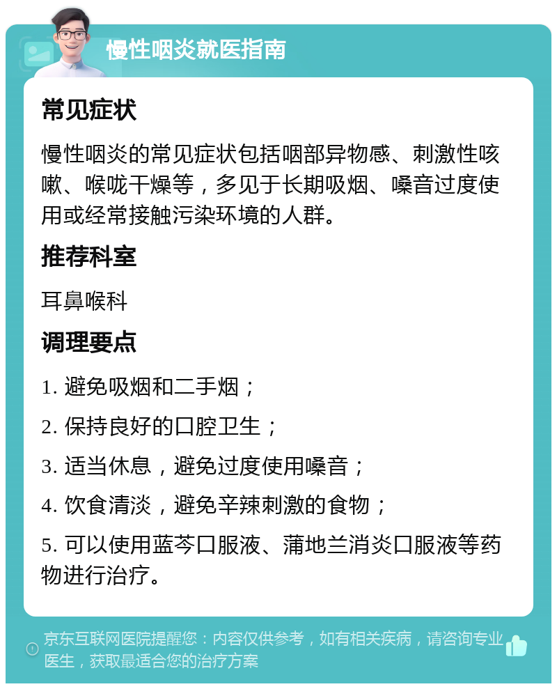 慢性咽炎就医指南 常见症状 慢性咽炎的常见症状包括咽部异物感、刺激性咳嗽、喉咙干燥等，多见于长期吸烟、嗓音过度使用或经常接触污染环境的人群。 推荐科室 耳鼻喉科 调理要点 1. 避免吸烟和二手烟； 2. 保持良好的口腔卫生； 3. 适当休息，避免过度使用嗓音； 4. 饮食清淡，避免辛辣刺激的食物； 5. 可以使用蓝芩口服液、蒲地兰消炎口服液等药物进行治疗。