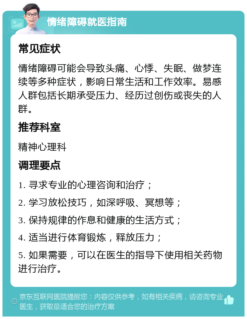 情绪障碍就医指南 常见症状 情绪障碍可能会导致头痛、心悸、失眠、做梦连续等多种症状，影响日常生活和工作效率。易感人群包括长期承受压力、经历过创伤或丧失的人群。 推荐科室 精神心理科 调理要点 1. 寻求专业的心理咨询和治疗； 2. 学习放松技巧，如深呼吸、冥想等； 3. 保持规律的作息和健康的生活方式； 4. 适当进行体育锻炼，释放压力； 5. 如果需要，可以在医生的指导下使用相关药物进行治疗。