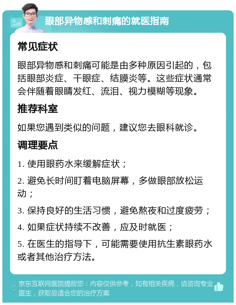 眼部异物感和刺痛的就医指南 常见症状 眼部异物感和刺痛可能是由多种原因引起的，包括眼部炎症、干眼症、结膜炎等。这些症状通常会伴随着眼睛发红、流泪、视力模糊等现象。 推荐科室 如果您遇到类似的问题，建议您去眼科就诊。 调理要点 1. 使用眼药水来缓解症状； 2. 避免长时间盯着电脑屏幕，多做眼部放松运动； 3. 保持良好的生活习惯，避免熬夜和过度疲劳； 4. 如果症状持续不改善，应及时就医； 5. 在医生的指导下，可能需要使用抗生素眼药水或者其他治疗方法。