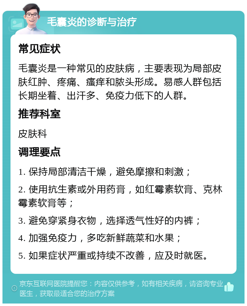 毛囊炎的诊断与治疗 常见症状 毛囊炎是一种常见的皮肤病，主要表现为局部皮肤红肿、疼痛、瘙痒和脓头形成。易感人群包括长期坐着、出汗多、免疫力低下的人群。 推荐科室 皮肤科 调理要点 1. 保持局部清洁干燥，避免摩擦和刺激； 2. 使用抗生素或外用药膏，如红霉素软膏、克林霉素软膏等； 3. 避免穿紧身衣物，选择透气性好的内裤； 4. 加强免疫力，多吃新鲜蔬菜和水果； 5. 如果症状严重或持续不改善，应及时就医。