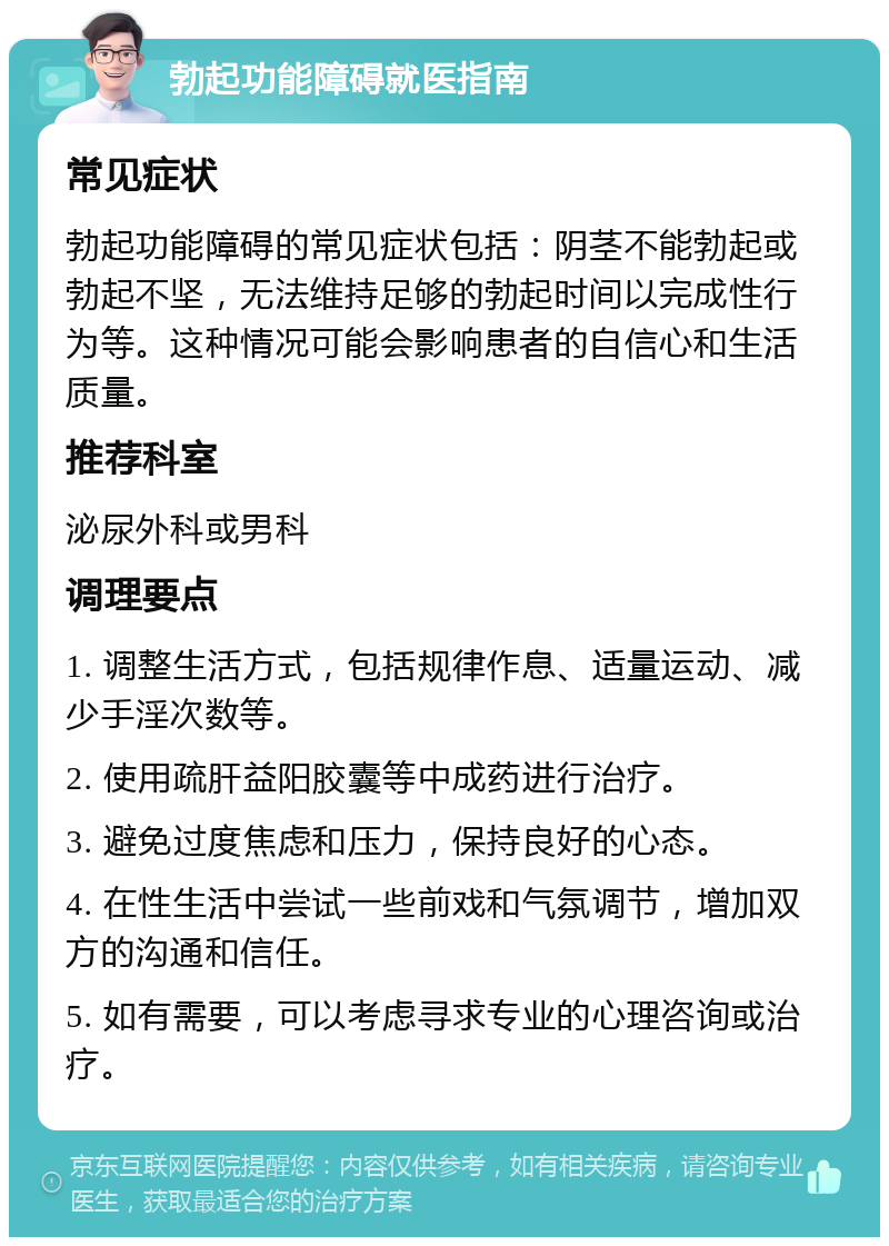 勃起功能障碍就医指南 常见症状 勃起功能障碍的常见症状包括：阴茎不能勃起或勃起不坚，无法维持足够的勃起时间以完成性行为等。这种情况可能会影响患者的自信心和生活质量。 推荐科室 泌尿外科或男科 调理要点 1. 调整生活方式，包括规律作息、适量运动、减少手淫次数等。 2. 使用疏肝益阳胶囊等中成药进行治疗。 3. 避免过度焦虑和压力，保持良好的心态。 4. 在性生活中尝试一些前戏和气氛调节，增加双方的沟通和信任。 5. 如有需要，可以考虑寻求专业的心理咨询或治疗。