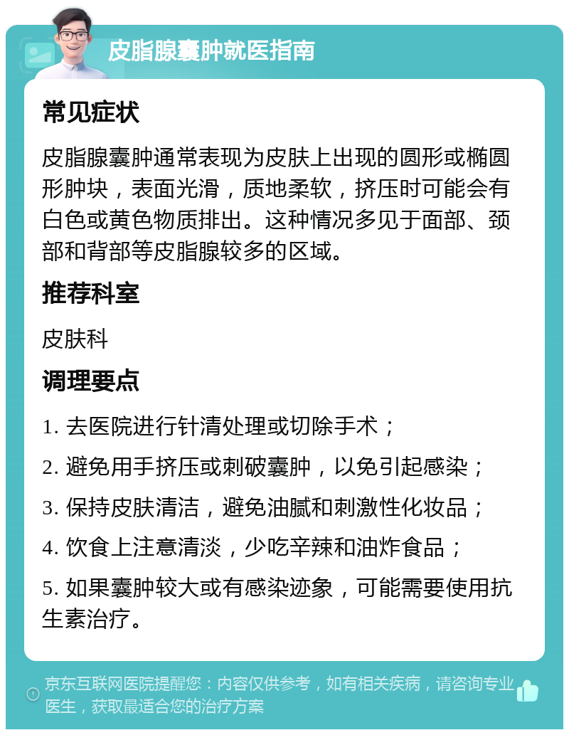 皮脂腺囊肿就医指南 常见症状 皮脂腺囊肿通常表现为皮肤上出现的圆形或椭圆形肿块，表面光滑，质地柔软，挤压时可能会有白色或黄色物质排出。这种情况多见于面部、颈部和背部等皮脂腺较多的区域。 推荐科室 皮肤科 调理要点 1. 去医院进行针清处理或切除手术； 2. 避免用手挤压或刺破囊肿，以免引起感染； 3. 保持皮肤清洁，避免油腻和刺激性化妆品； 4. 饮食上注意清淡，少吃辛辣和油炸食品； 5. 如果囊肿较大或有感染迹象，可能需要使用抗生素治疗。